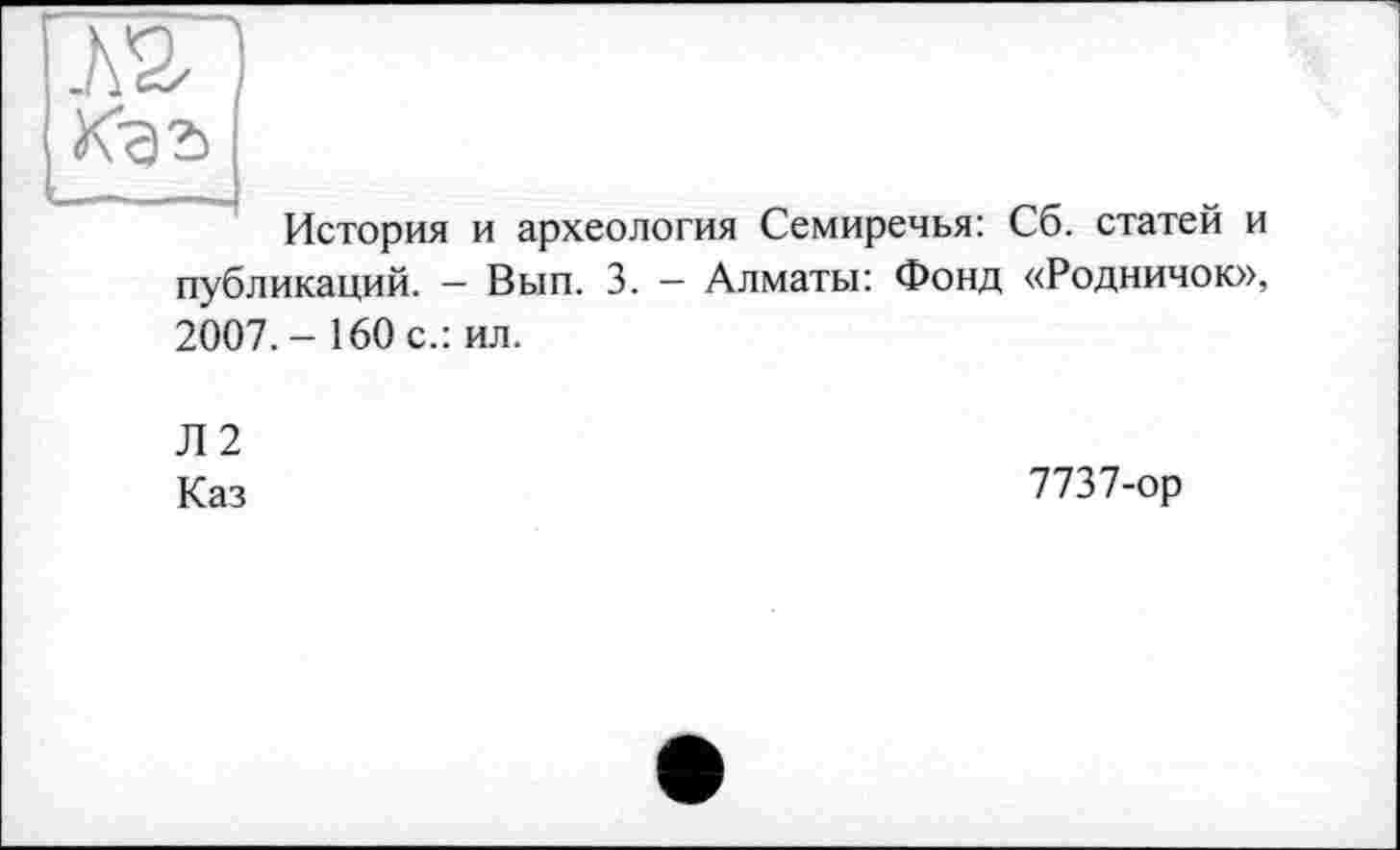 ﻿ЇЖ I
Kga
История и археология Семиречья: Сб. статей и публикаций. — Вып. 3. — Алматы: Фонд «Родничок», 2007.- 160 с.: ил.
Л2
Каз	7737-ор